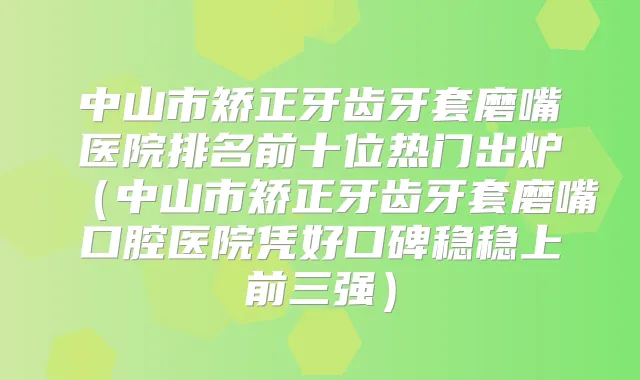 中山市矫正牙齿牙套磨嘴医院排名前十位热门出炉（中山市矫正牙齿牙套磨嘴口腔医院凭好口碑稳稳上前三强）