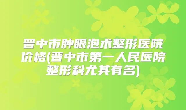 晋中市肿眼泡术整形医院价格(晋中市第一人民医院整形科尤其有名)