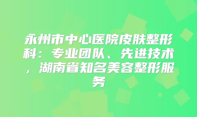 永州市中心医院皮肤整形科：专业团队、先进技术，湖南省知名美容整形服务