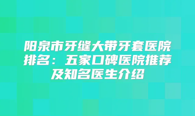 阳泉市牙缝大带牙套医院排名：五家口碑医院推荐及知名医生介绍