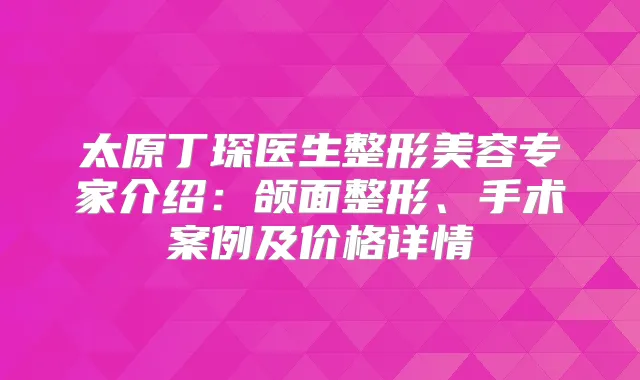 太原丁琛医生整形美容专家介绍：颌面整形、手术案例及价格详情