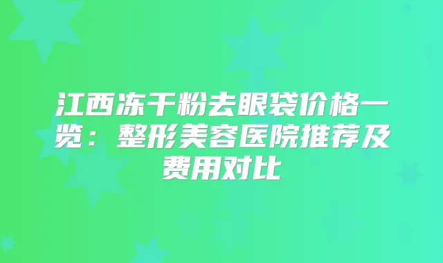 江西冻干粉去眼袋价格一览:整形美容医院推荐及费用对比