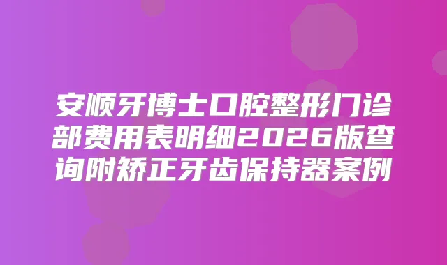 安顺牙博士口腔整形门诊部费用表明细2026版查询附矫正牙齿保持器案例