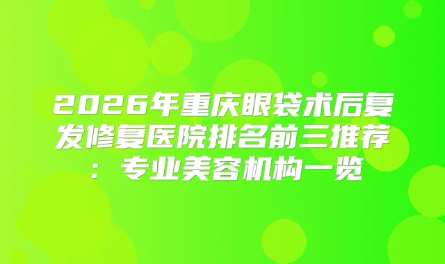 2026年重庆眼袋术后复发修复医院排名前三推荐：专业美容机构一览