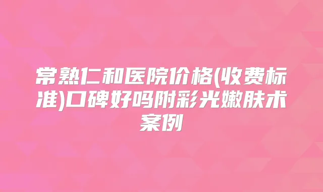 常熟仁和医院价格(收费标准)口碑好吗附彩光嫩肤术案例