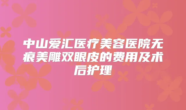 中山爱汇医疗美容医院无痕美雕双眼皮的费用及术后护理