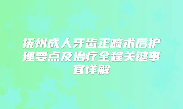 抚州成人牙齿正畸术后护理要点及全程关键事宜详解
