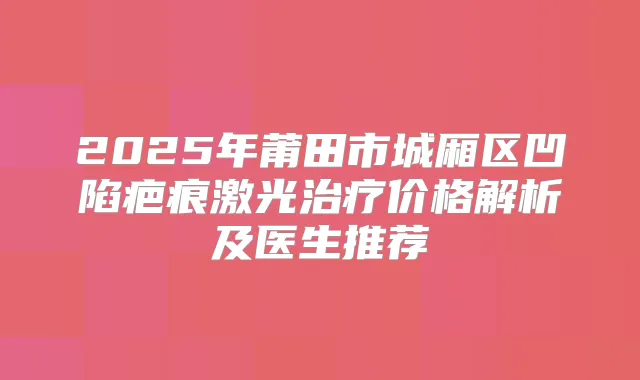 2025年莆田市城厢区凹陷疤痕激光价格解析及医生推荐