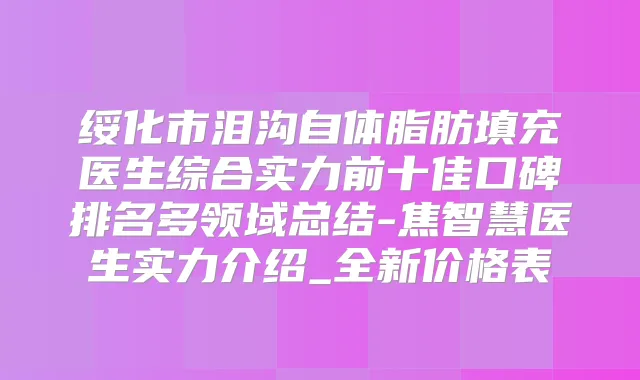 绥化市泪沟自体脂肪填充医生综合实力前十佳口碑排名多领域总结-焦智慧医生实力介绍_全新价格表