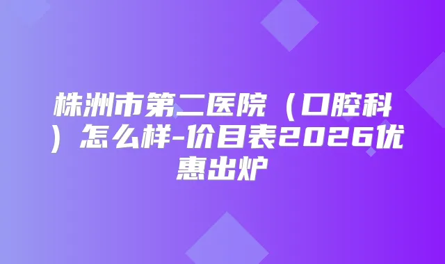 株洲市第二医院（口腔科）怎么样-价目表2026优惠出炉