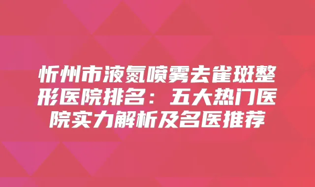 忻州市液氮喷雾去雀斑整形医院排名：五大热门医院实力解析及名医推荐