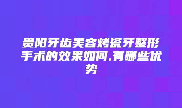 贵阳牙齿美容烤瓷牙整形手术的效果如何,有哪些优势