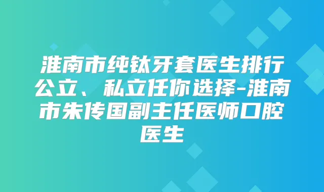 淮南市纯钛牙套医生排行公立、私立任你选择-淮南市朱传国副主任医师口腔医生