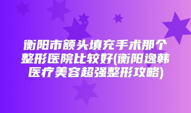 衡阳市额头填充手术那个整形医院比较好(衡阳逸韩医疗美容超强整形攻略)