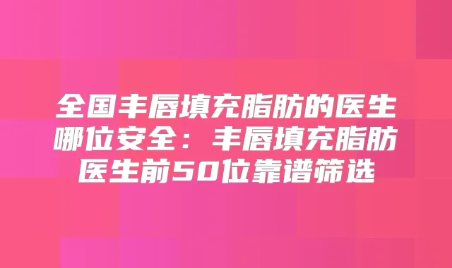 全国丰唇填充脂肪的医生哪位安全：丰唇填充脂肪医生前50位靠谱筛选