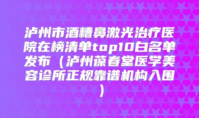 泸州市酒糟鼻激光医院在榜清单top10白名单发布（泸州葆春堂医学美容诊所正规靠谱机构入围）