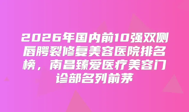 2026年国内前10强双侧唇腭裂修复美容医院排名榜，南昌臻爱医疗美容门诊部名列前茅