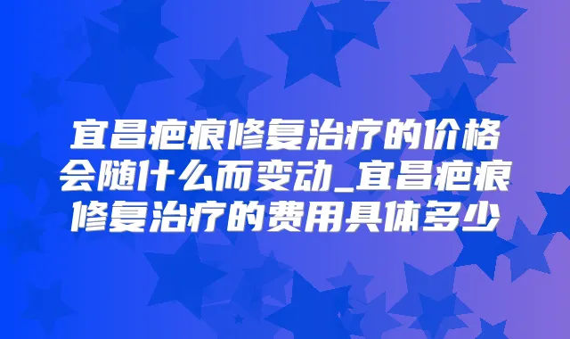 宜昌疤痕修复的价格会随什么而变动_宜昌疤痕修复的费用具体多少