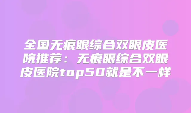 全国无痕眼综合双眼皮医院推荐:无痕眼综合双眼皮医院top50就是不一样