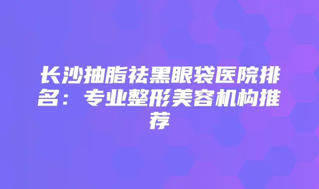 长沙抽脂祛黑眼袋医院排名：专业整形美容机构推荐