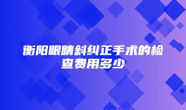 衡阳眼睛斜纠正手术的检查费用多少