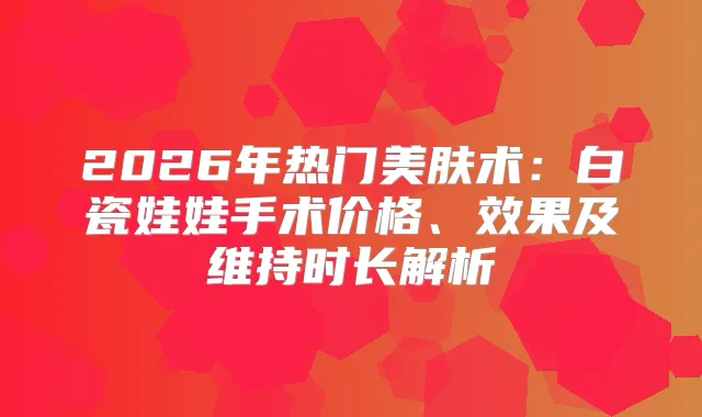 2026年热门美肤术：白瓷娃娃手术价格、效果及维持时长解析