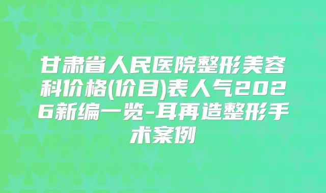甘肃省人民医院整形美容科价格(价目)表人气2026新编一览-耳再造整形手术案例