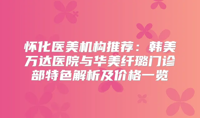 怀化医美机构推荐：韩美万达医院与华美纤璐门诊部特色解析及价格一览