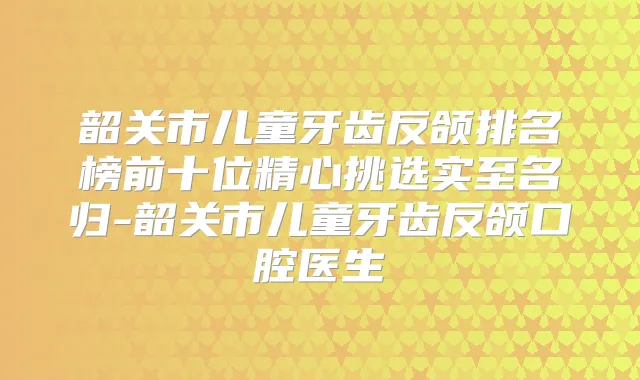 韶关市儿童牙齿反颌排名榜前十位精心挑选实至名归-韶关市儿童牙齿反颌口腔医生