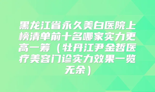 黑龙江省永久美白医院上榜清单前十名哪家实力更高一筹（牡丹江尹金哲医疗美容门诊实力效果一览无余）