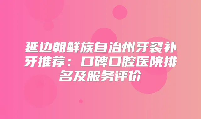 延边朝鲜族自治州牙裂补牙推荐：口碑口腔医院排名及服务评价
