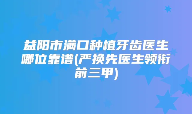 益阳市满口种植牙齿医生哪位靠谱(严换先医生领衔前三甲)