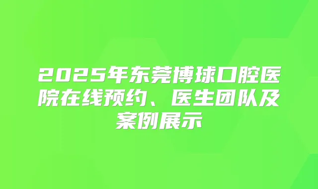 2025年东莞博球口腔医院在线预约、医生团队及案例展示