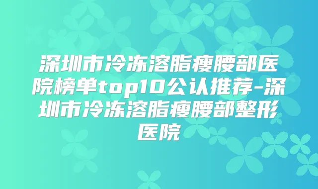深圳市冷冻溶脂瘦腰部医院榜单top10公认推荐-深圳市冷冻溶脂瘦腰部整形医院