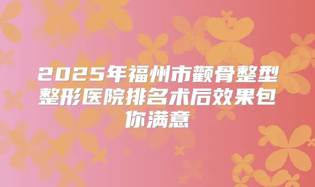 2025年福州市颧骨整型整形医院排名术后效果包你满意