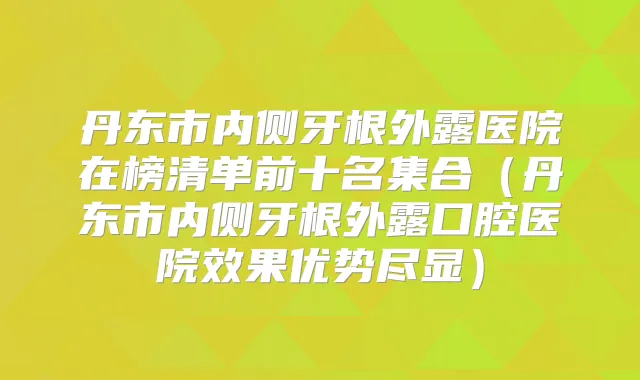 丹东市内侧牙根外露医院在榜清单前十名集合(丹东市内侧牙根外露口腔医院效果优势尽显)