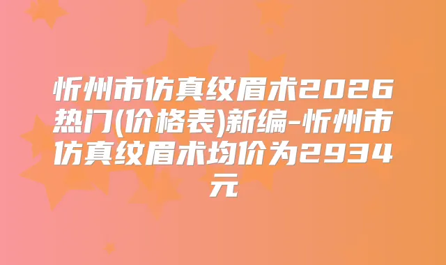 忻州市仿真纹眉术2026热门(价格表)新编-忻州市仿真纹眉术均价为2934元