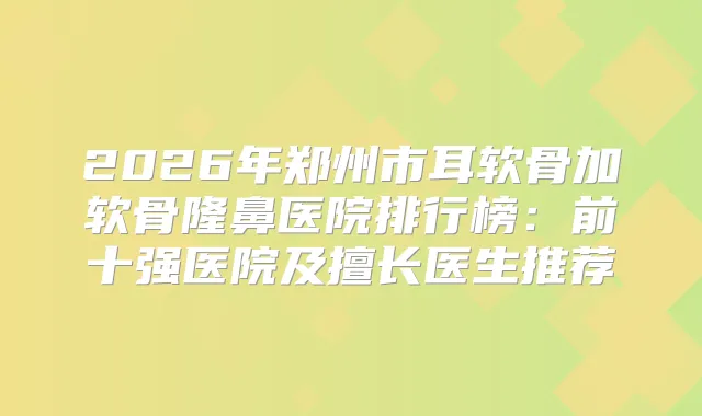 2026年郑州市耳软骨加软骨隆鼻医院排行榜：前十强医院及擅长医生推荐