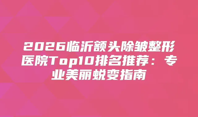2026临沂额头除皱整形医院Top10排名推荐：专业美丽蜕变指南