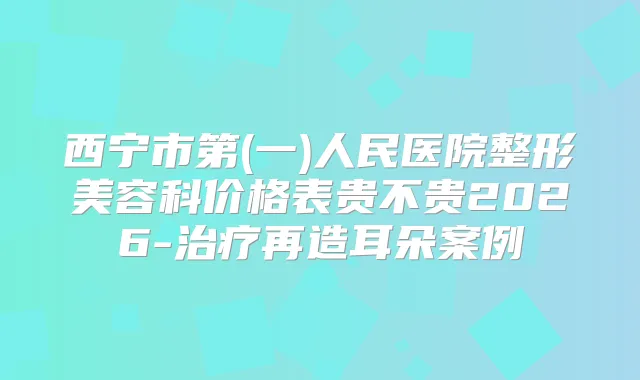 西宁市第(一)人民医院整形美容科价格表贵不贵2026-再造耳朵案例