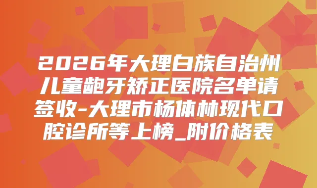 2026年大理白族自治州儿童龅牙矫正医院名单请签收-大理市杨体林现代口腔诊所等上榜_附价格表