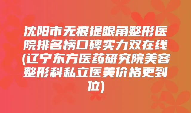 沈阳市无痕提眼角整形医院排名榜口碑实力双在线(辽宁东方医药研究院美容整形科私立医美价格更到位)