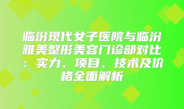 临汾现代女子医院与临汾雅美整形美容门诊部对比:实力、项目、技术及价格全面解析