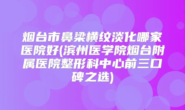 烟台市鼻梁横纹淡化哪家医院好(滨州医学院烟台附属医院整形科中心前三口碑之选)