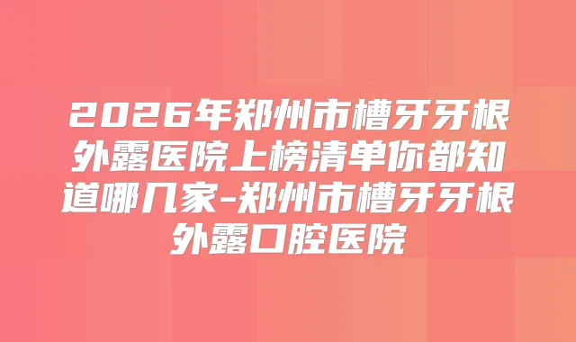2026年郑州市槽牙牙根外露医院上榜清单你都知道哪几家-郑州市槽牙牙根外露口腔医院