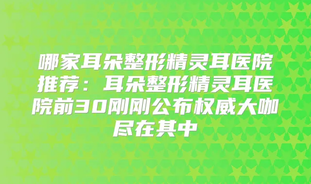 哪家耳朵整形医院推荐:耳朵整形医院前30刚刚公布大咖尽在其中