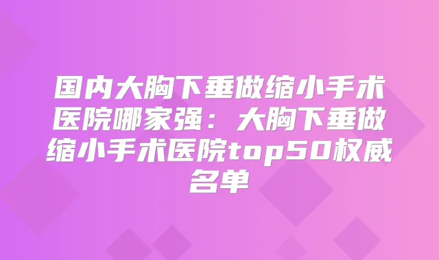 国内大胸下垂做缩小手术医院哪家强：大胸下垂做缩小手术医院top50名单