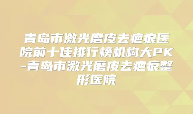 青岛市激光磨皮去疤痕医院前十佳排行榜机构大PK-青岛市激光磨皮去疤痕整形医院