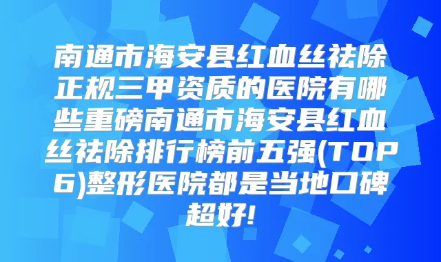 南通市海安县红血丝祛除正规三甲资质的医院有哪些重磅南通市海安县红血丝祛除排行榜前五强(TOP6)整形医院都是当地口碑超好!