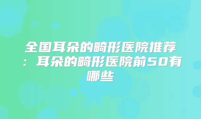 全国耳朵的畸形医院推荐：耳朵的畸形医院前50有哪些